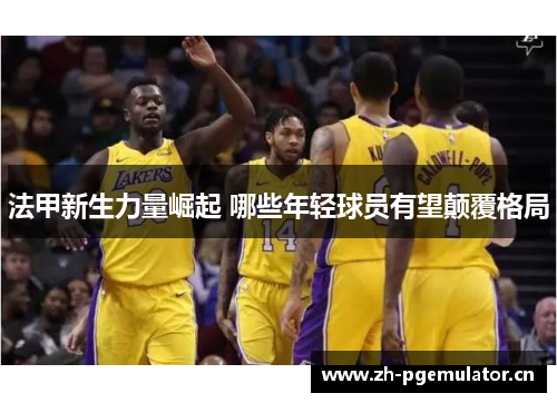 法甲新生力量崛起 哪些年轻球员有望颠覆格局 法甲新生力量崛起 哪些年轻球员有望颠覆格局