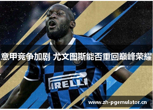 意甲竞争加剧 尤文图斯能否重回巅峰荣耀 意甲竞争加剧 尤文图斯能否重回巅峰荣耀