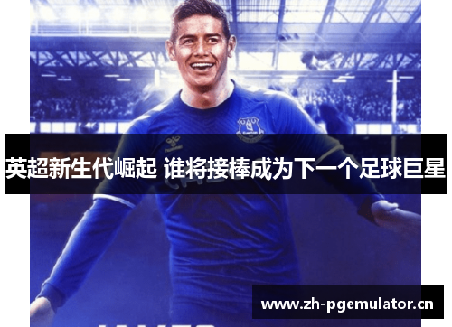英超新生代崛起 谁将接棒成为下一个足球巨星 英超新生代崛起 谁将接棒成为下一个足球巨星