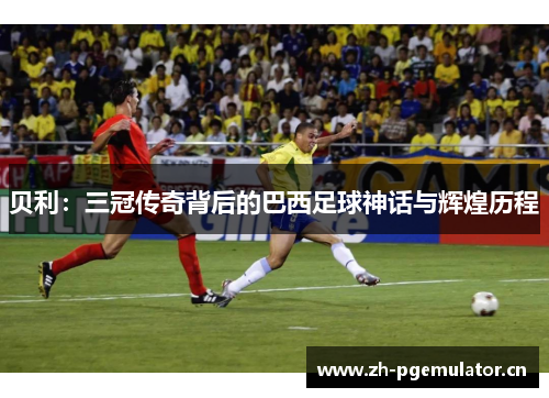 贝利：三冠传奇背后的巴西足球神话与辉煌历程