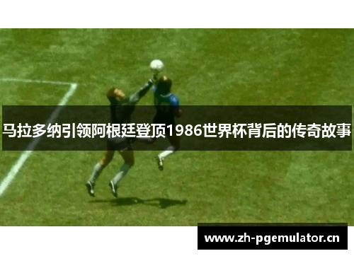 马拉多纳引领阿根廷登顶1986世界杯背后的传奇故事 马拉多纳引领阿根廷登顶1986世界杯背后的传奇故事