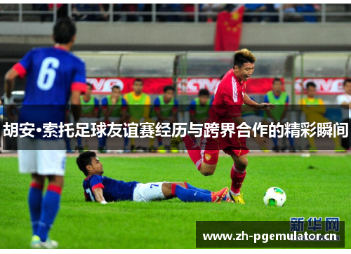胡安·索托足球友谊赛经历与跨界合作的精彩瞬间