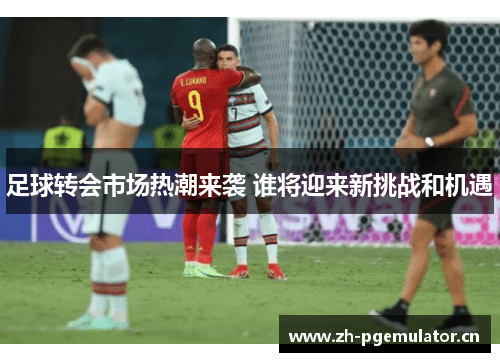 足球转会市场热潮来袭 谁将迎来新挑战和机遇 足球转会市场热潮来袭 谁将迎来新挑战和机遇