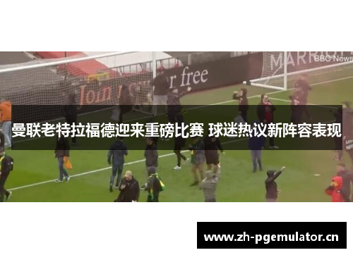曼联老特拉福德迎来重磅比赛 球迷热议新阵容表现 曼联老特拉福德迎来重磅比赛 球迷热议新阵容表现