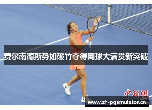 费尔南德斯势如破竹夺得网球大满贯新突破 费尔南德斯势如破竹夺得网球大满贯新突破