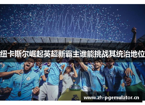 纽卡斯尔崛起英超新霸主谁能挑战其统治地位 纽卡斯尔崛起英超新霸主谁能挑战其统治地位