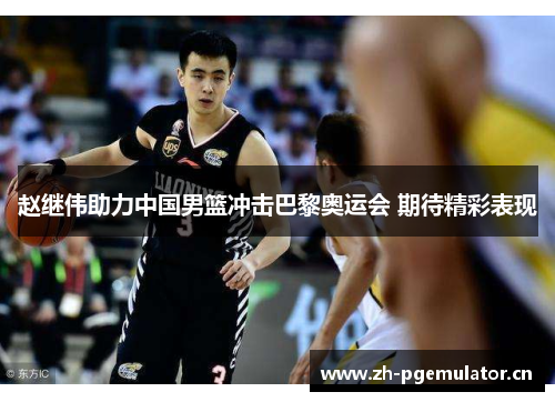 赵继伟助力中国男篮冲击巴黎奥运会 期待精彩表现