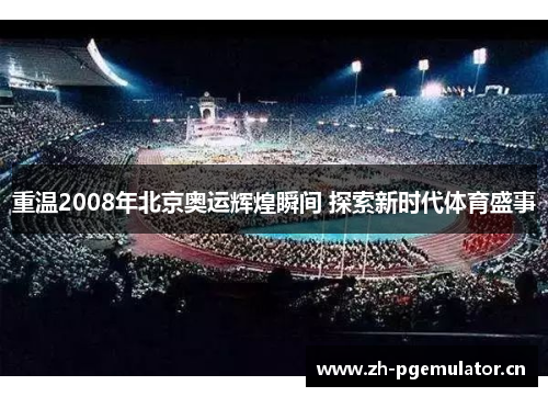 重温2008年北京奥运辉煌瞬间 探索新时代体育盛事